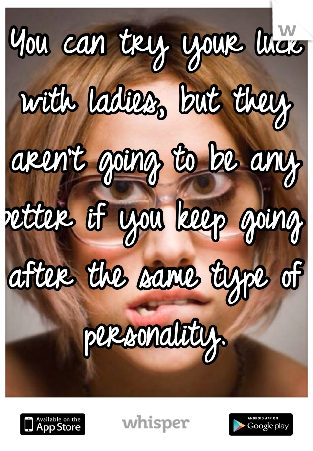 You can try your luck with ladies, but they aren't going to be any better if you keep going after the same type of personality.