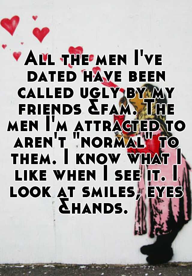 All the men I've dated have been called ugly by my friends &fam. The men I'm attracted to aren't "normal" to them. I know what I like when I see it. I look at smiles, eyes &hands. 