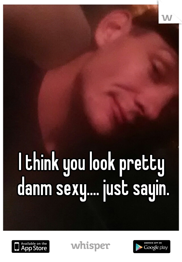 I think you look pretty danm sexy.... just sayin.