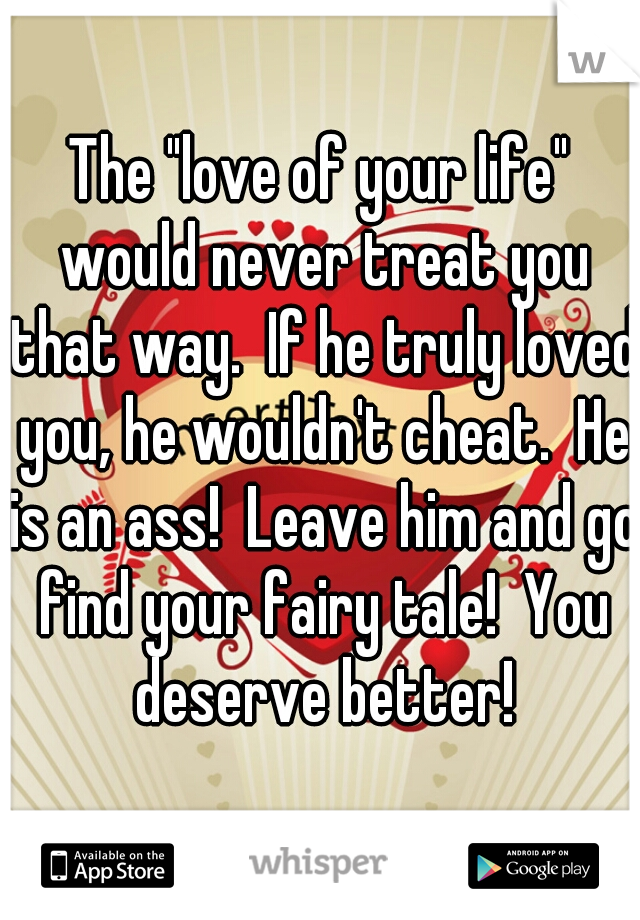 The "love of your life" would never treat you that way.  If he truly loved you, he wouldn't cheat.  He is an ass!  Leave him and go find your fairy tale!  You deserve better!