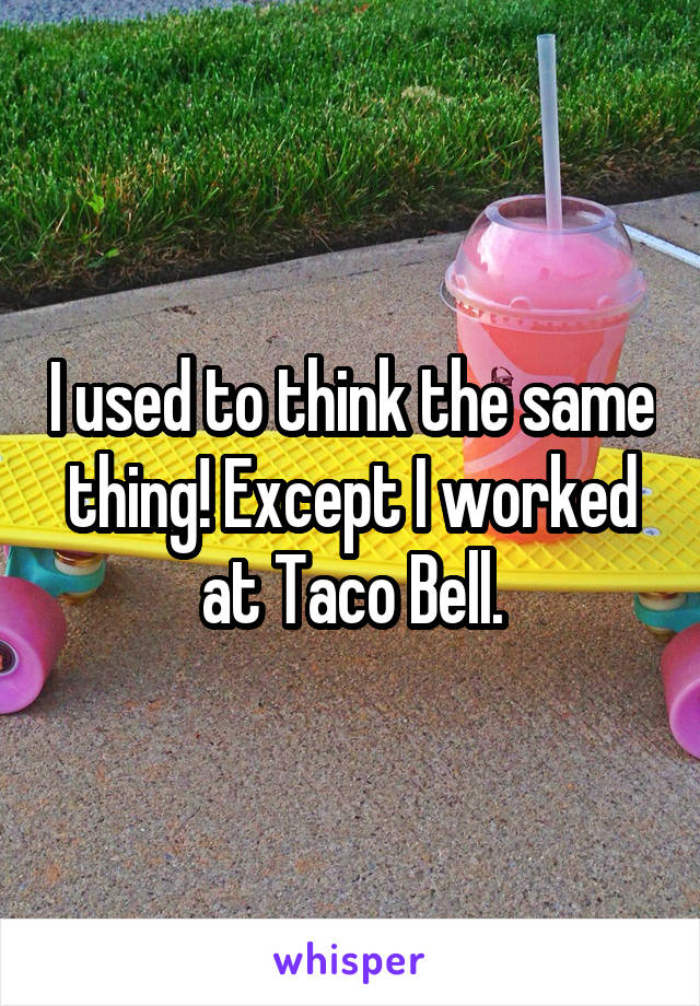 I used to think the same thing! Except I worked at Taco Bell.