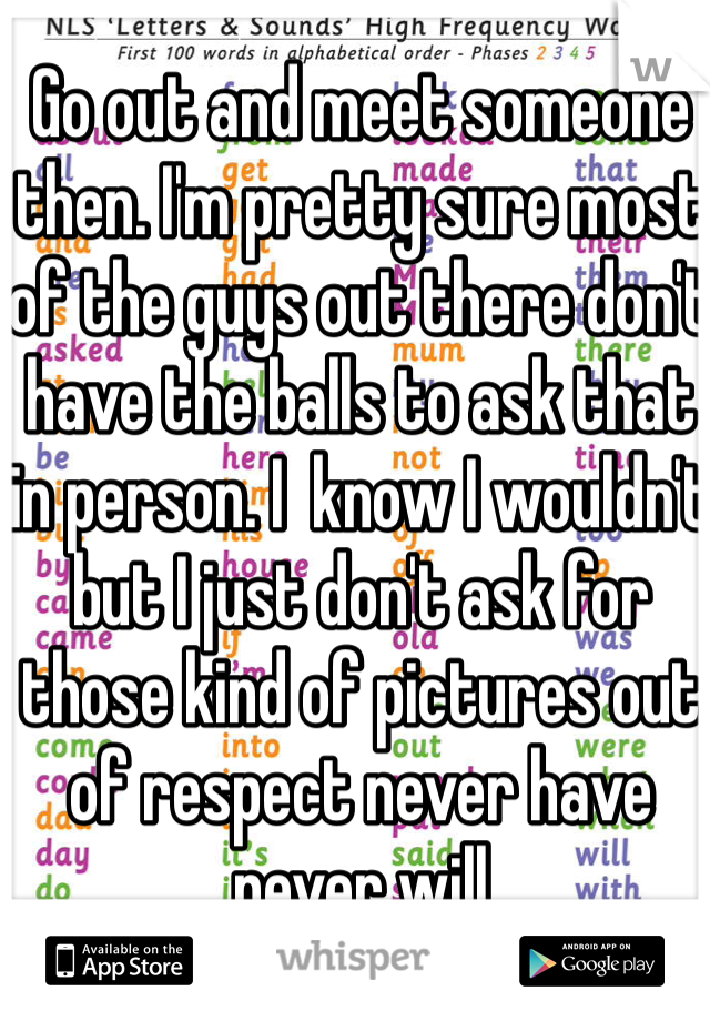 Go out and meet someone then. I'm pretty sure most of the guys out there don't have the balls to ask that in person. I  know I wouldn't but I just don't ask for those kind of pictures out of respect never have never will