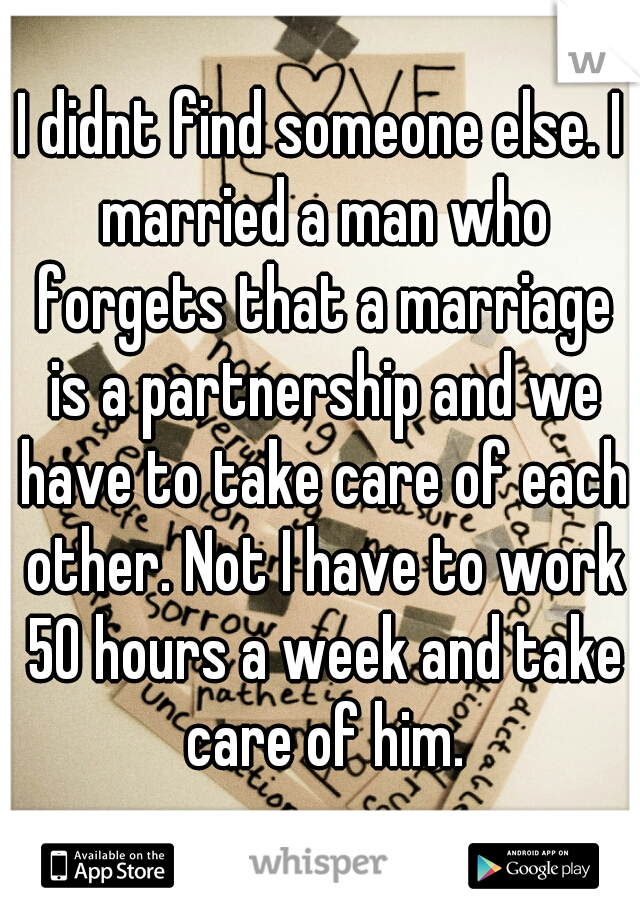 I didnt find someone else. I married a man who forgets that a marriage is a partnership and we have to take care of each other. Not I have to work 50 hours a week and take care of him.