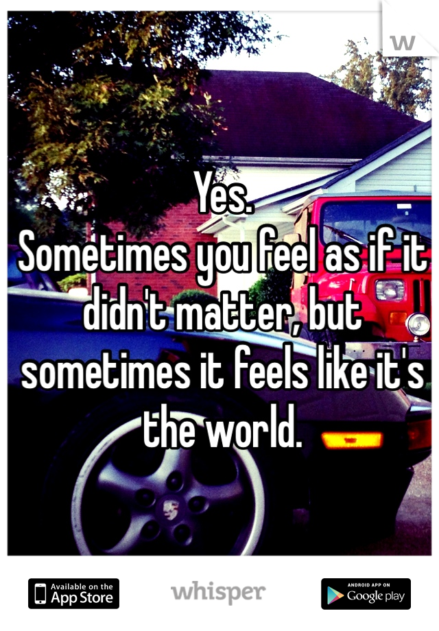 Yes.         
Sometimes you feel as if it didn't matter, but sometimes it feels like it's the world.