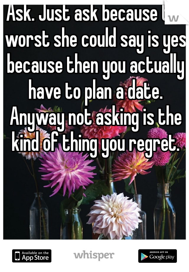 Ask. Just ask because the worst she could say is yes because then you actually have to plan a date. Anyway not asking is the kind of thing you regret. 
