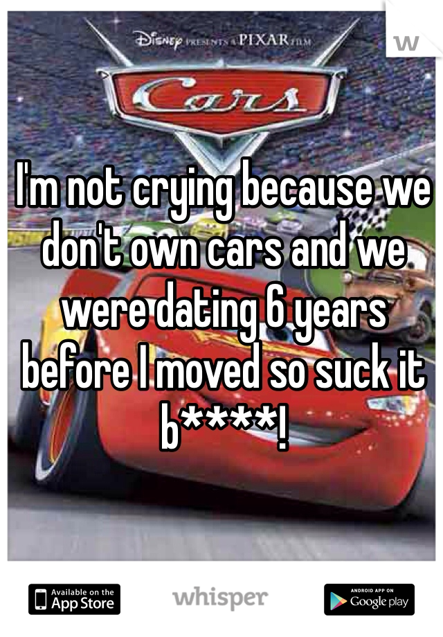 I'm not crying because we don't own cars and we were dating 6 years before I moved so suck it b****!