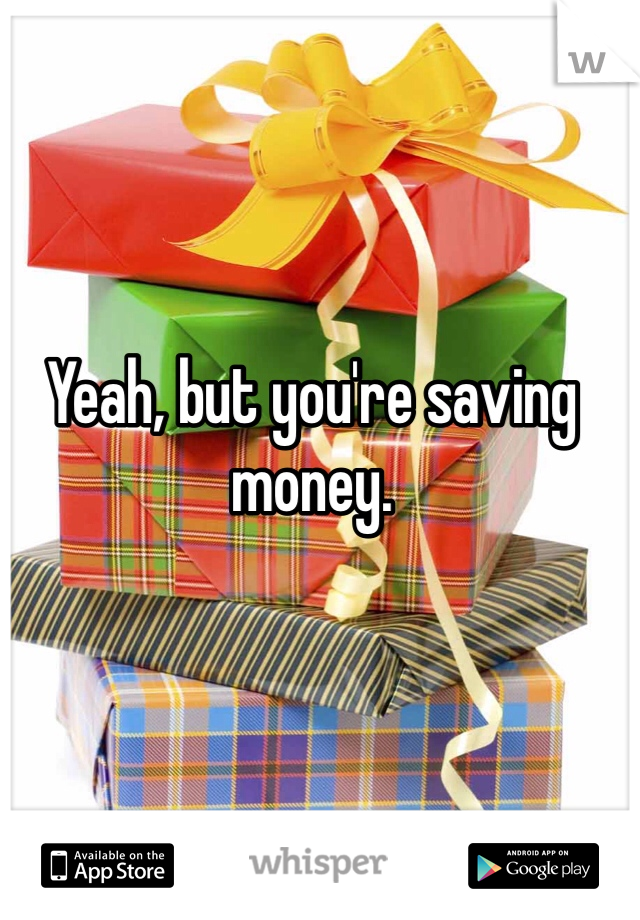 Yeah, but you're saving money. 