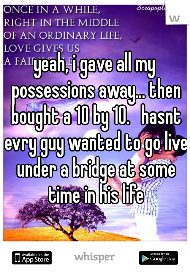 yeah, i gave all my possessions away... then bought a 10 by 10.   hasnt evry guy wanted to go live under a bridge at some time in his life