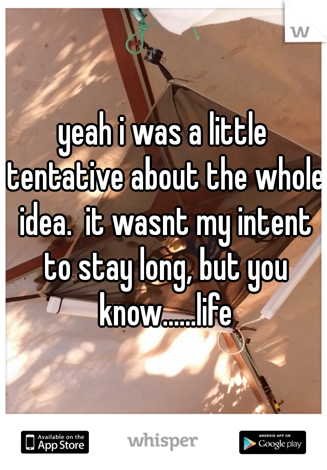 yeah i was a little tentative about the whole idea.  it wasnt my intent to stay long, but you know......life