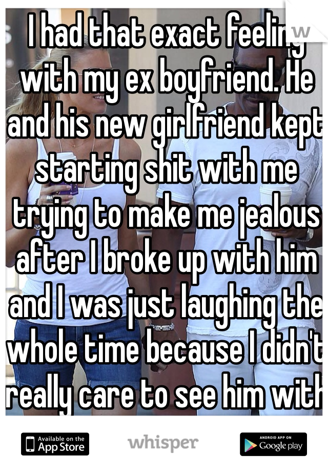 I had that exact feeling with my ex boyfriend. He and his new girlfriend kept starting shit with me trying to make me jealous after I broke up with him and I was just laughing the whole time because I didn't really care to see him with another girl.  