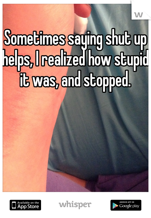 Sometimes saying shut up helps, I realized how stupid it was, and stopped. 