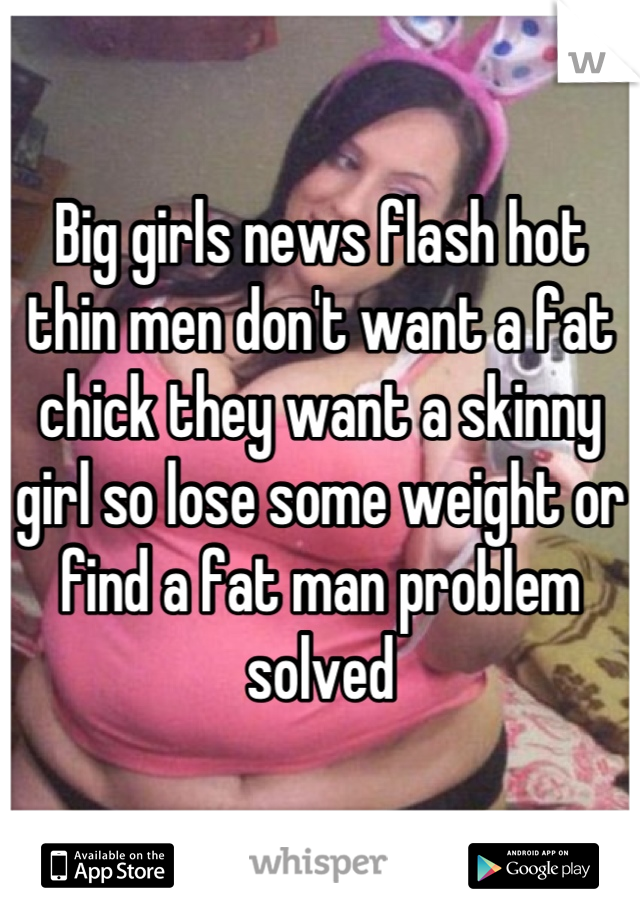 Big girls news flash hot thin men don't want a fat chick they want a skinny girl so lose some weight or find a fat man problem solved