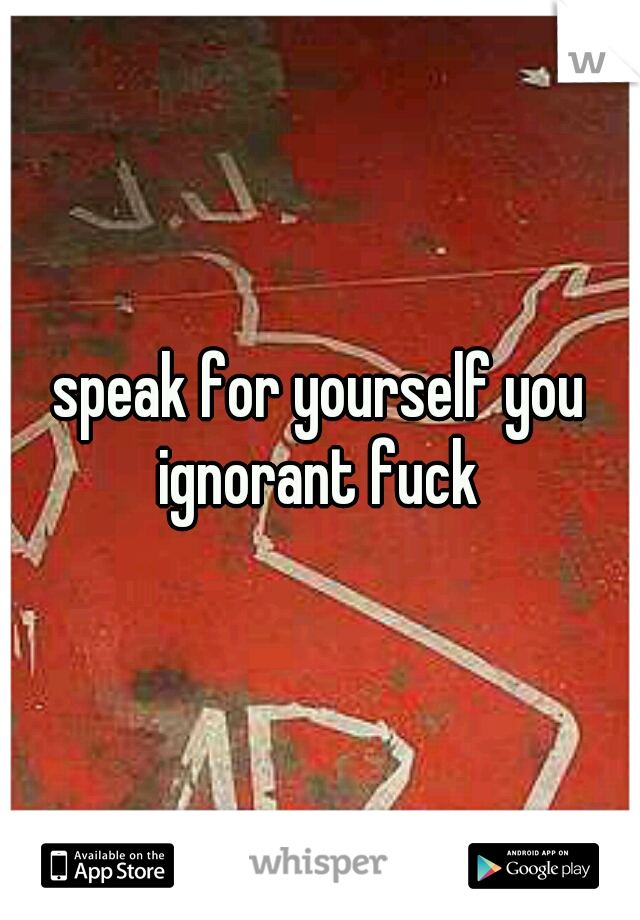 speak for yourself you ignorant fuck 