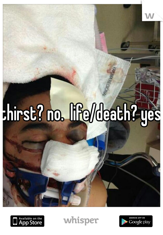 thirst? no.  life/death? yes.