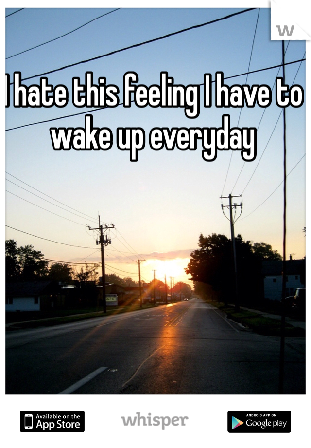 I hate this feeling I have to wake up everyday 