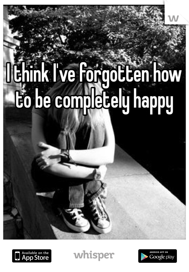 I think I've forgotten how to be completely happy