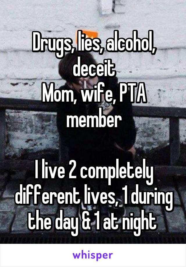 Drugs, lies, alcohol, deceit
Mom, wife, PTA member

I live 2 completely different lives, 1 during the day & 1 at night 