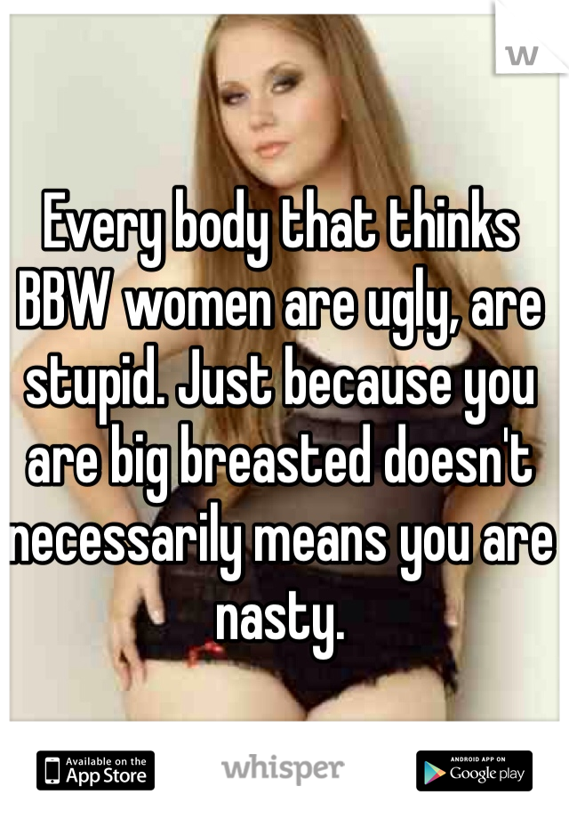 Every body that thinks BBW women are ugly, are stupid. Just because you are big breasted doesn't necessarily means you are nasty.