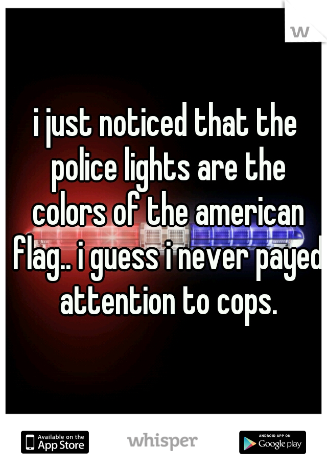 i just noticed that the police lights are the colors of the american flag.. i guess i never payed attention to cops.