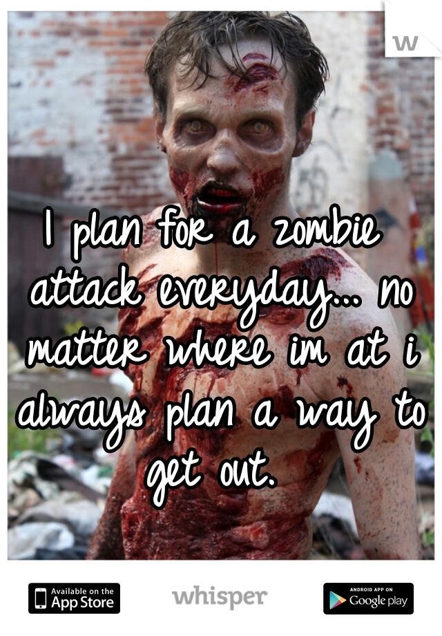 I plan for a zombie attack everyday... no matter where im at i always plan a way to get out. 