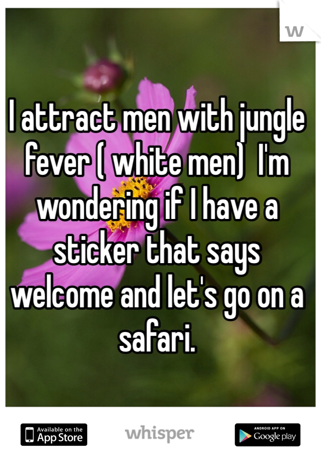 I attract men with jungle fever ( white men)  I'm wondering if I have a sticker that says welcome and let's go on a safari. 