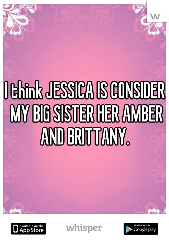 I think JESSICA IS CONSIDER MY BIG SISTER HER AMBER AND BRITTANY. 