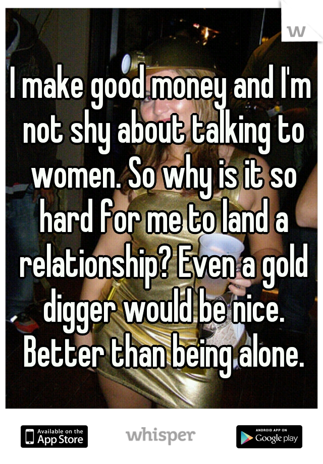 I make good money and I'm not shy about talking to women. So why is it so hard for me to land a relationship? Even a gold digger would be nice. Better than being alone.