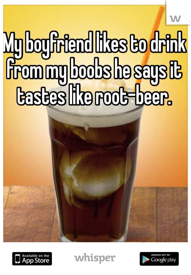 My boyfriend likes to drink from my boobs he says it tastes like root-beer. 