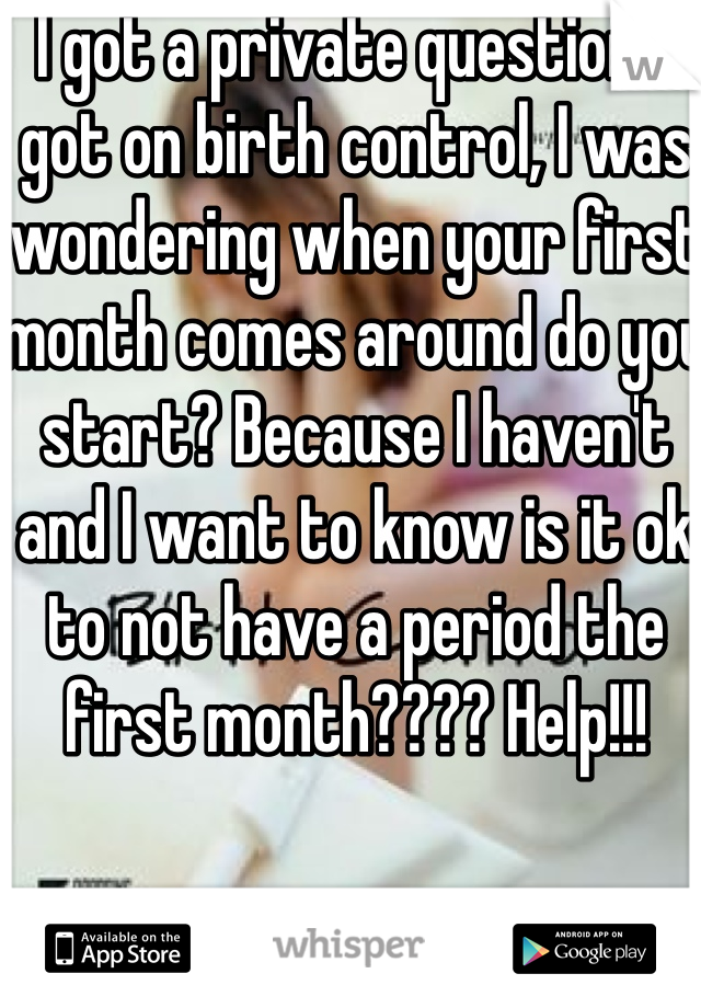 I got a private question: I got on birth control, I was wondering when your first month comes around do you start? Because I haven't and I want to know is it ok to not have a period the first month???? Help!!!