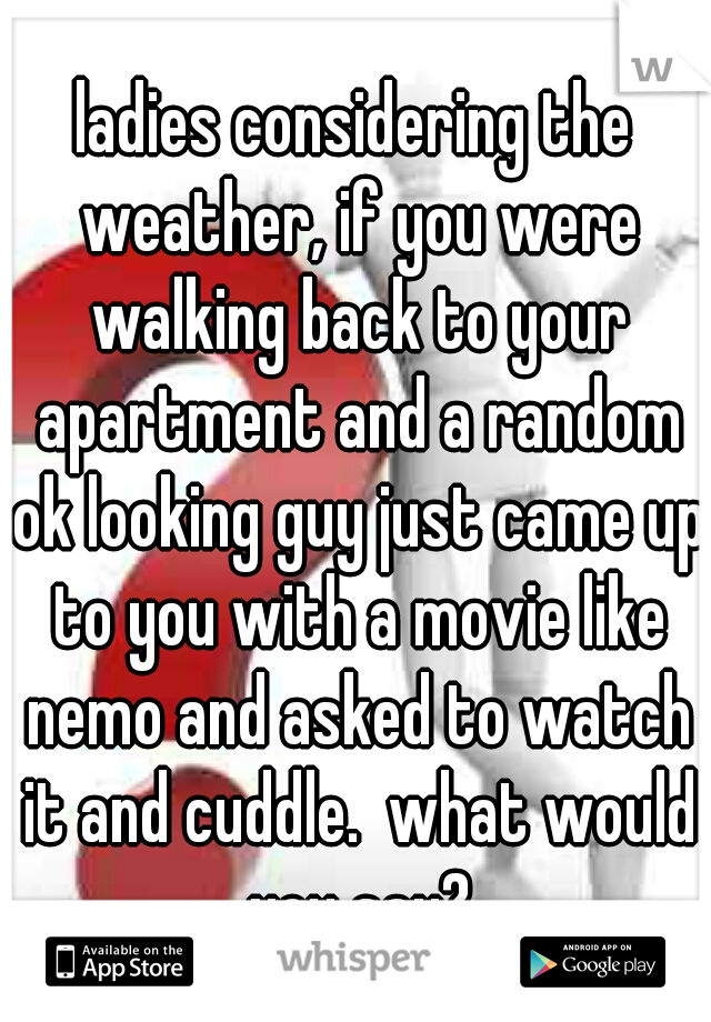 ladies considering the weather, if you were walking back to your apartment and a random ok looking guy just came up to you with a movie like nemo and asked to watch it and cuddle.  what would you say?