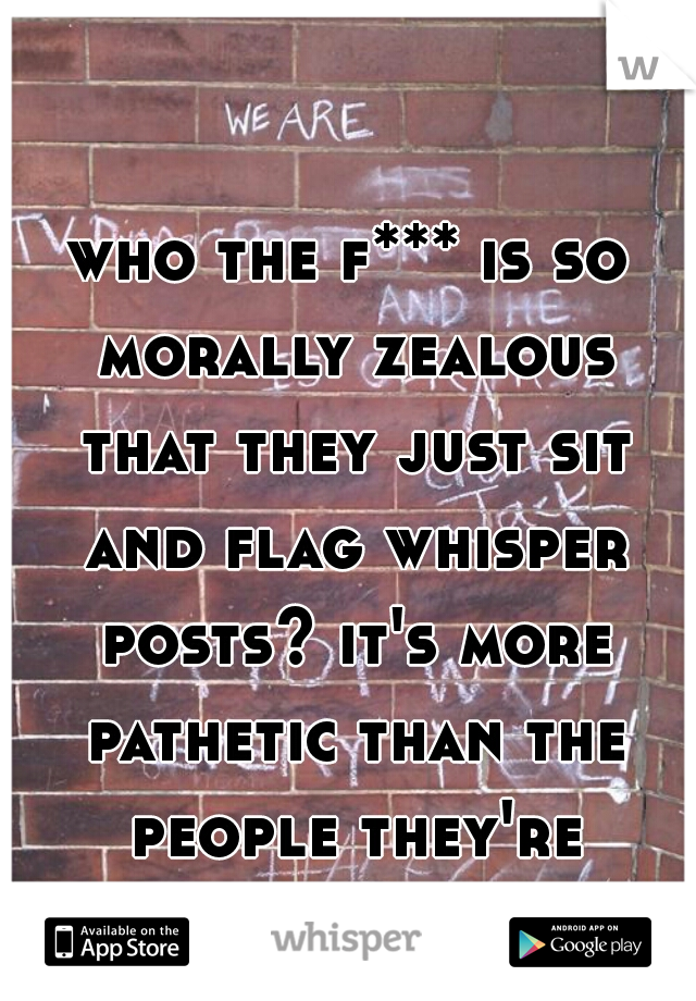 who the f*** is so morally zealous that they just sit and flag whisper posts? it's more pathetic than the people they're flagging