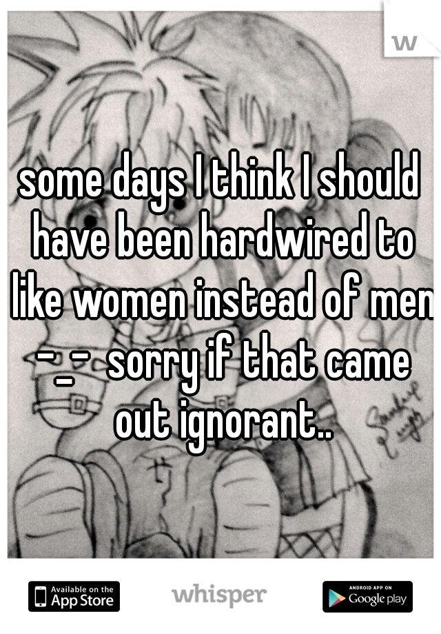 some days I think I should have been hardwired to like women instead of men -_-  sorry if that came out ignorant..
