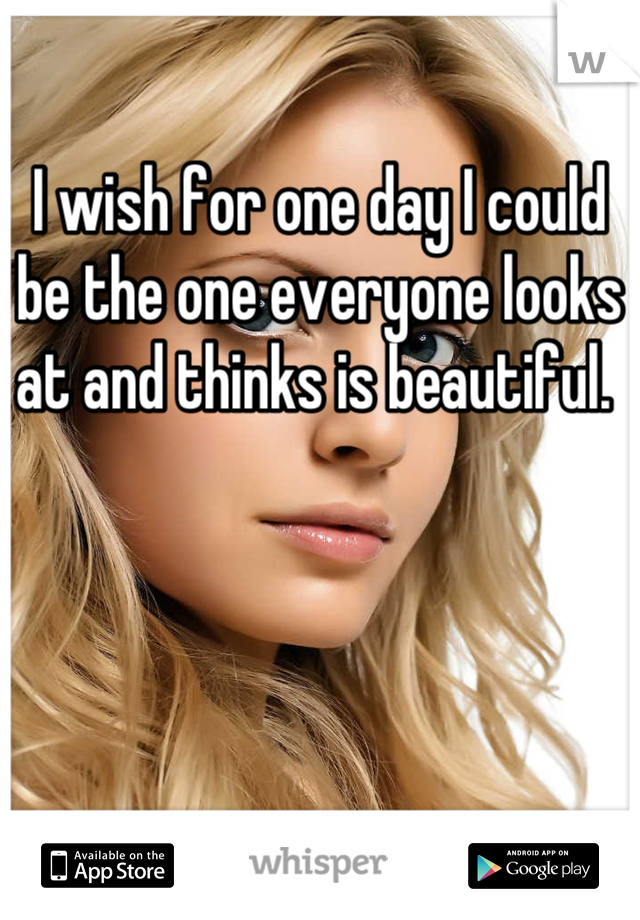 I wish for one day I could be the one everyone looks at and thinks is beautiful. 