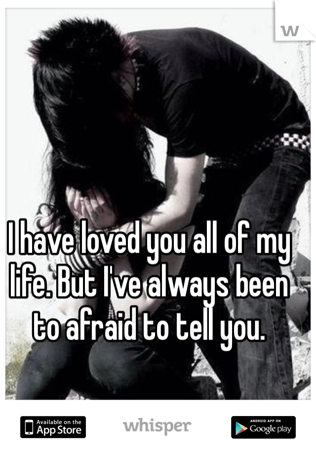 I have loved you all of my life. But I've always been to afraid to tell you. 