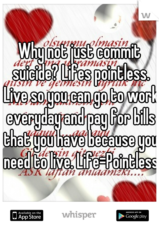 Why not just commit suicide? Lifes pointless. Live so you can go to work everyday and pay for bills that you have because you need to live. Life=Pointless