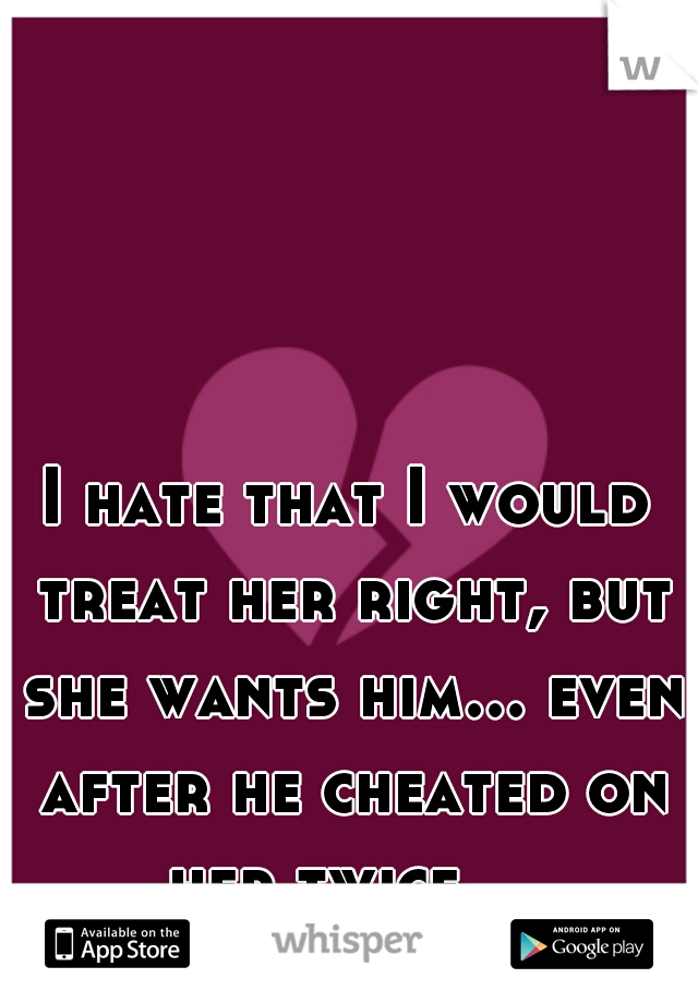 I hate that I would treat her right, but she wants him... even after he cheated on her twice... 