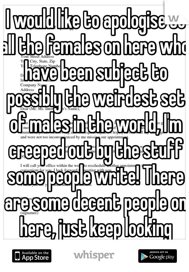I would like to apologise to all the females on here who have been subject to possibly the weirdest set of males in the world, I'm creeped out by the stuff some people write! There are some decent people on here, just keep looking