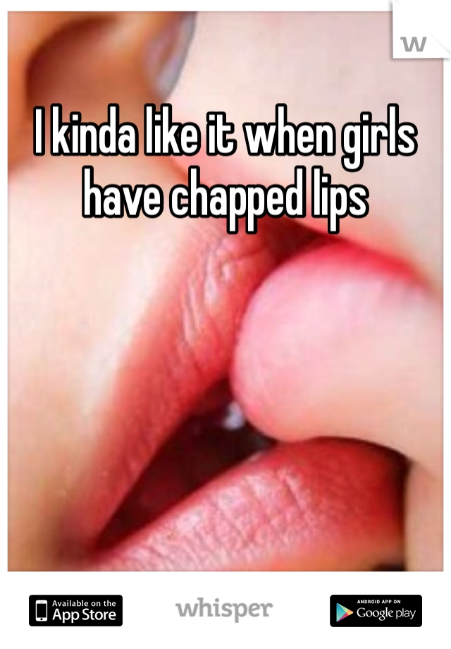 I kinda like it when girls have chapped lips