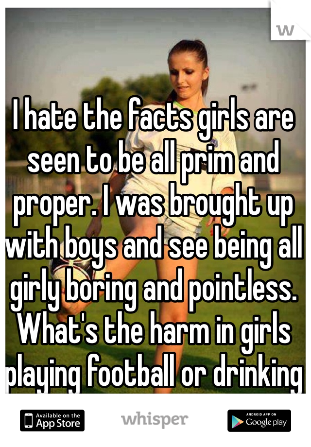 I hate the facts girls are seen to be all prim and proper. I was brought up with boys and see being all girly boring and pointless. What's the harm in girls playing football or drinking from the bottle 