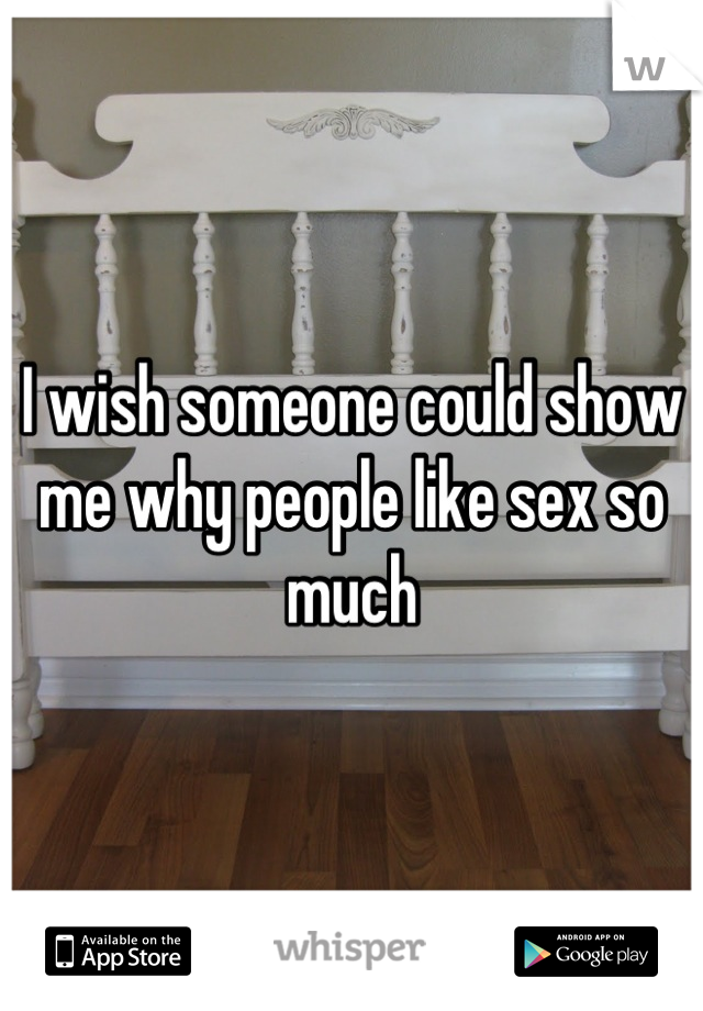 I wish someone could show me why people like sex so much