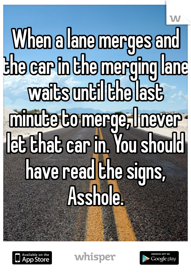 When a lane merges and the car in the merging lane waits until the last minute to merge, I never let that car in. You should have read the signs, Asshole. 