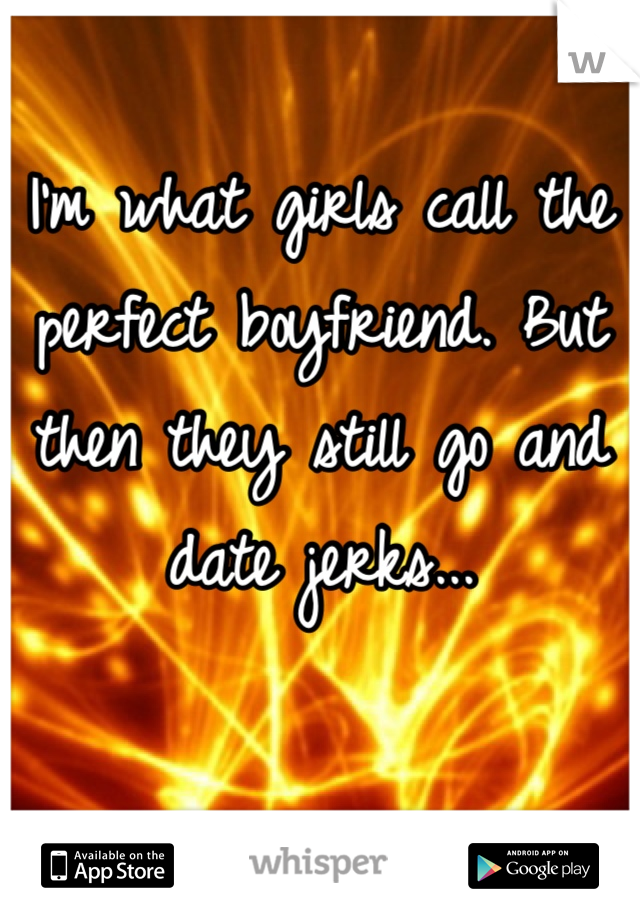 I'm what girls call the perfect boyfriend. But then they still go and date jerks...