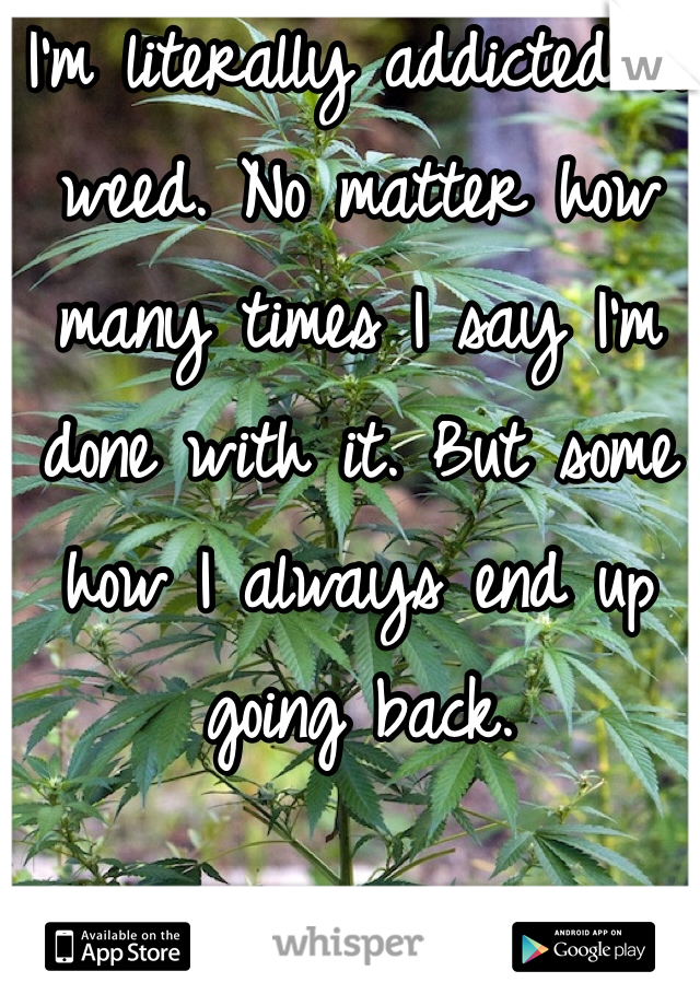I'm literally addicted to weed. No matter how many times I say I'm done with it. But some how I always end up going back. 
