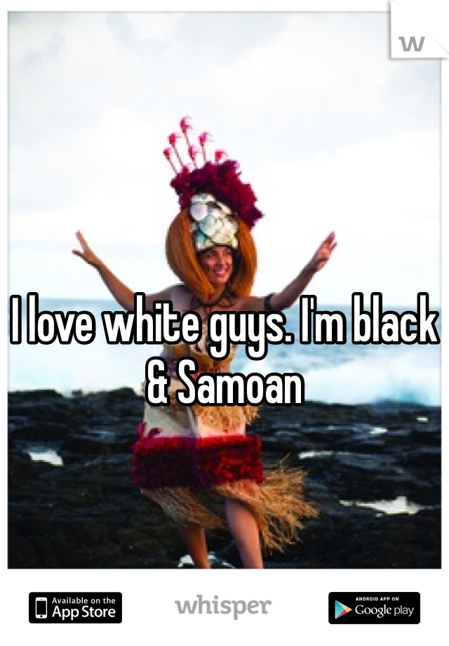 I love white guys. I'm black & Samoan 