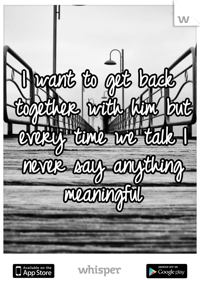 I want to get back together with him but every time we talk I never say anything meaningful