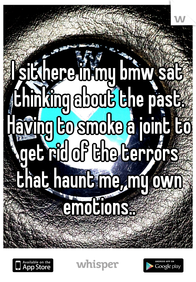 I sit here in my bmw sat thinking about the past. Having to smoke a joint to get rid of the terrors that haunt me, my own emotions..