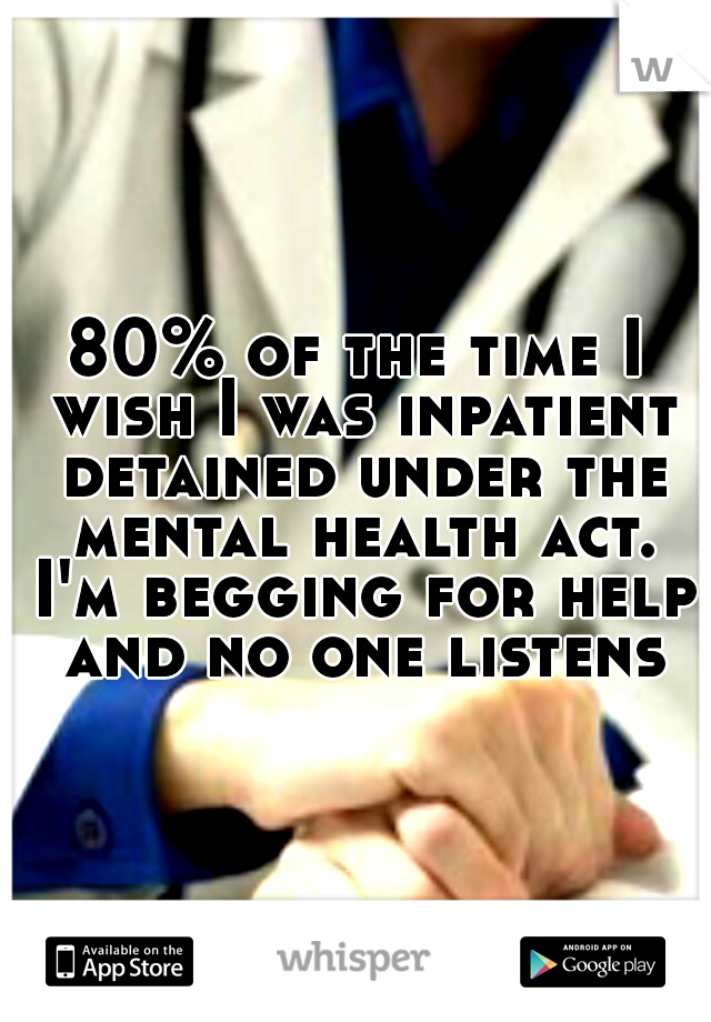 80% of the time I wish I was inpatient detained under the mental health act. I'm begging for help and no one listens