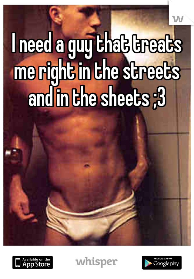 I need a guy that treats me right in the streets and in the sheets ;3