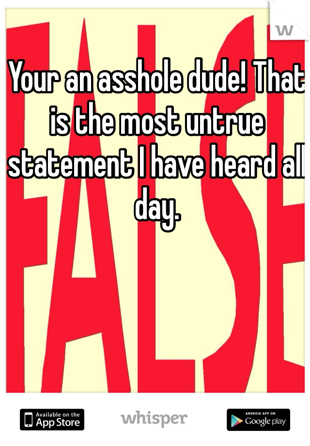 Your an asshole dude! That is the most untrue statement I have heard all day. 