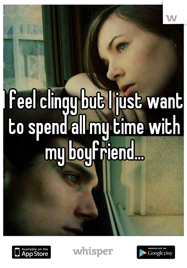 I feel clingy but I just want to spend all my time with my boyfriend...